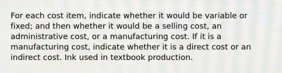 For each cost item, indicate whether it would be variable or fixed; and then whether it would be a selling cost, an administrative cost, or a manufacturing cost. If it is a manufacturing cost, indicate whether it is a direct cost or an indirect cost. Ink used in textbook production.