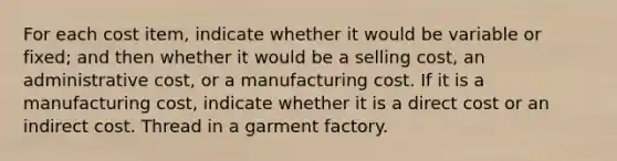 For each cost item, indicate whether it would be variable or fixed; and then whether it would be a selling cost, an administrative cost, or a manufacturing cost. If it is a manufacturing cost, indicate whether it is a direct cost or an indirect cost. Thread in a garment factory.