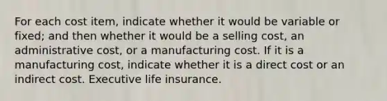 For each cost item, indicate whether it would be variable or fixed; and then whether it would be a selling cost, an administrative cost, or a manufacturing cost. If it is a manufacturing cost, indicate whether it is a direct cost or an indirect cost. Executive life insurance.