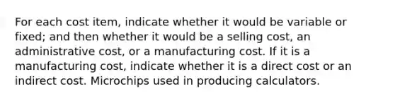 For each cost item, indicate whether it would be variable or fixed; and then whether it would be a selling cost, an administrative cost, or a manufacturing cost. If it is a manufacturing cost, indicate whether it is a direct cost or an indirect cost. Microchips used in producing calculators.