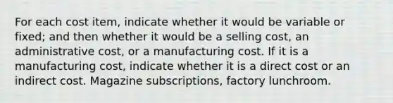 For each cost item, indicate whether it would be variable or fixed; and then whether it would be a selling cost, an administrative cost, or a manufacturing cost. If it is a manufacturing cost, indicate whether it is a direct cost or an indirect cost. Magazine subscriptions, factory lunchroom.