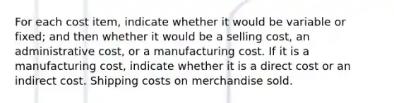 For each cost item, indicate whether it would be variable or fixed; and then whether it would be a selling cost, an administrative cost, or a manufacturing cost. If it is a manufacturing cost, indicate whether it is a direct cost or an indirect cost. Shipping costs on merchandise sold.