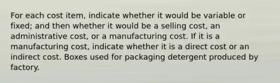 For each cost item, indicate whether it would be variable or fixed; and then whether it would be a selling cost, an administrative cost, or a manufacturing cost. If it is a manufacturing cost, indicate whether it is a direct cost or an indirect cost. Boxes used for packaging detergent produced by factory.