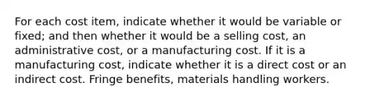 For each cost item, indicate whether it would be variable or fixed; and then whether it would be a selling cost, an administrative cost, or a manufacturing cost. If it is a manufacturing cost, indicate whether it is a direct cost or an indirect cost. Fringe benefits, materials handling workers.