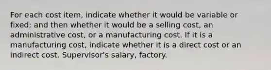 For each cost item, indicate whether it would be variable or fixed; and then whether it would be a selling cost, an administrative cost, or a manufacturing cost. If it is a manufacturing cost, indicate whether it is a direct cost or an indirect cost. Supervisor's salary, factory.