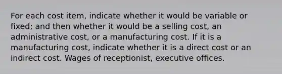 For each cost item, indicate whether it would be variable or fixed; and then whether it would be a selling cost, an administrative cost, or a manufacturing cost. If it is a manufacturing cost, indicate whether it is a direct cost or an indirect cost. Wages of receptionist, executive offices.