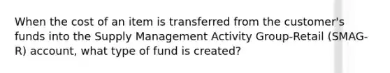 When the cost of an item is transferred from the customer's funds into the Supply Management Activity Group-Retail (SMAG-R) account, what type of fund is created?