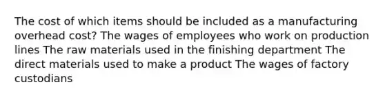 The cost of which items should be included as a manufacturing overhead cost? The wages of employees who work on production lines The raw materials used in the finishing department The direct materials used to make a product The wages of factory custodians