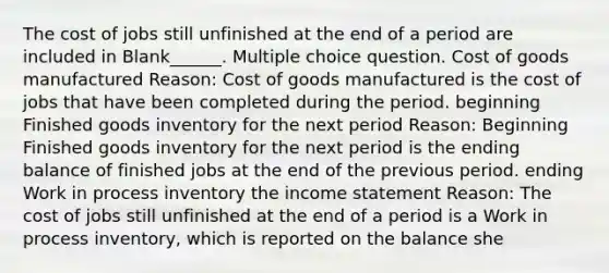 The cost of jobs still unfinished at the end of a period are included in Blank______. Multiple choice question. Cost of goods manufactured Reason: Cost of goods manufactured is the cost of jobs that have been completed during the period. beginning Finished goods inventory for the next period Reason: Beginning Finished goods inventory for the next period is the ending balance of finished jobs at the end of the previous period. ending Work in process inventory the income statement Reason: The cost of jobs still unfinished at the end of a period is a Work in process inventory, which is reported on the balance she