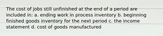 The cost of jobs still unfinished at the end of a period are included in: a. ending work in process inventory b. beginning finished goods inventory for the next period c. the income statement d. cost of goods manufactured