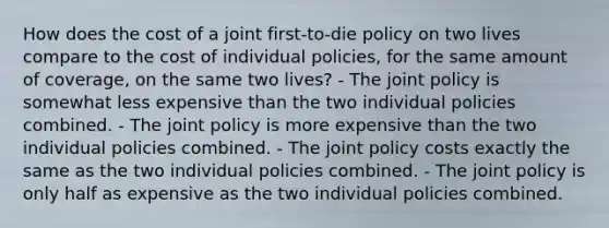 How does the cost of a joint first-to-die policy on two lives compare to the cost of individual policies, for the same amount of coverage, on the same two lives? - The joint policy is somewhat less expensive than the two individual policies combined. - The joint policy is more expensive than the two individual policies combined. - The joint policy costs exactly the same as the two individual policies combined. - The joint policy is only half as expensive as the two individual policies combined.