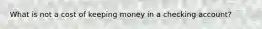 What is not a cost of keeping money in a checking account?