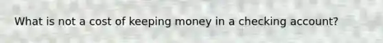 What is not a cost of keeping money in a checking account?