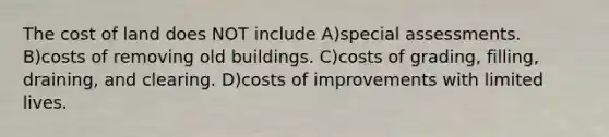 The cost of land does NOT include A)special assessments. B)costs of removing old buildings. C)costs of grading, filling, draining, and clearing. D)costs of improvements with limited lives.