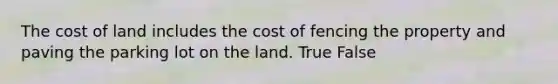 The cost of land includes the cost of fencing the property and paving the parking lot on the land. True False