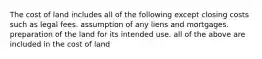 The cost of land includes all of the following except closing costs such as legal fees. assumption of any liens and mortgages. preparation of the land for its intended use. all of the above are included in the cost of land