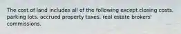 The cost of land includes all of the following except closing costs. parking lots. accrued property taxes. real estate brokers' commissions.