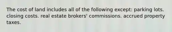 The cost of land includes all of the following except: parking lots. closing costs. real estate brokers' commissions. accrued property taxes.