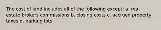The cost of land includes all of the following except: a. real estate brokers commissions b. closing costs c. accrued property taxes d. parking lots