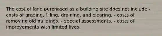 The cost of land purchased as a building site does not include - costs of grading, filling, draining, and clearing. - costs of removing old buildings. - special assessments. - costs of improvements with limited lives.