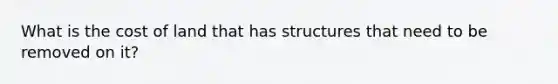 What is the cost of land that has structures that need to be removed on it?