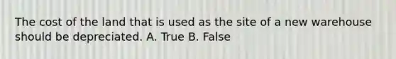 The cost of the land that is used as the site of a new warehouse should be depreciated. A. True B. False