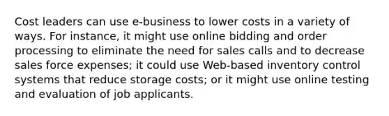 Cost leaders can use e-business to lower costs in a variety of ways. For instance, it might use online bidding and order processing to eliminate the need for sales calls and to decrease sales force expenses; it could use Web-based inventory control systems that reduce storage costs; or it might use online testing and evaluation of job applicants.