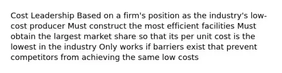 Cost Leadership Based on a firm's position as the industry's low-cost producer Must construct the most efficient facilities Must obtain the largest market share so that its per unit cost is the lowest in the industry Only works if barriers exist that prevent competitors from achieving the same low costs