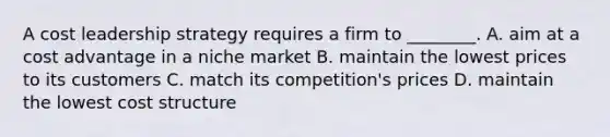 A cost leadership strategy requires a firm to​ ________. A. aim at a cost advantage in a niche market B. maintain the lowest prices to its customers C. match its​ competition's prices D. maintain the lowest cost structure