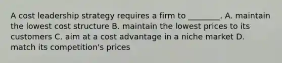 A cost leadership strategy requires a firm to ________. A. maintain the lowest cost structure B. maintain the lowest prices to its customers C. aim at a cost advantage in a niche market D. match its competition's prices