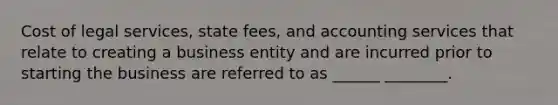 Cost of legal services, state fees, and accounting services that relate to creating a business entity and are incurred prior to starting the business are referred to as ______ ________.