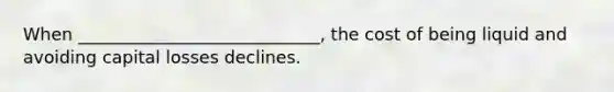 When ____________________________, the cost of being liquid and avoiding capital losses declines.