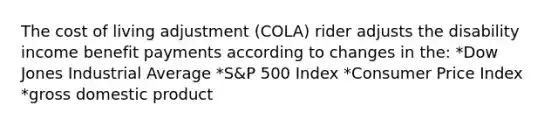 The cost of living adjustment (COLA) rider adjusts the disability income benefit payments according to changes in the: *Dow Jones Industrial Average *S&P 500 Index *Consumer Price Index *gross domestic product