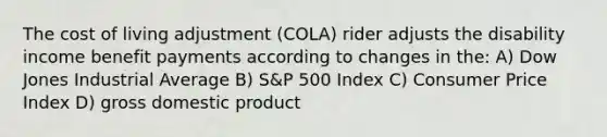 The cost of living adjustment (COLA) rider adjusts the disability income benefit payments according to changes in the: A) Dow Jones Industrial Average B) S&P 500 Index C) Consumer Price Index D) gross domestic product