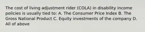 The cost of living adjustment rider (COLA) in disability income policies is usually tied to: A. The Consumer Price Index B. The Gross National Product C. Equity investments of the company D. All of above