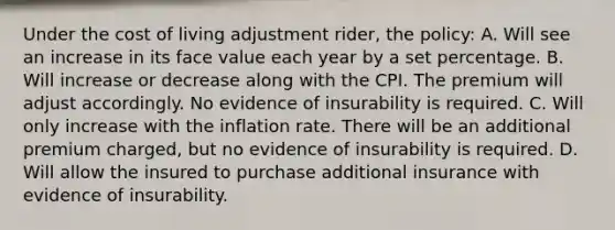 Under the cost of living adjustment rider, the policy: A. Will see an increase in its face value each year by a set percentage. B. Will increase or decrease along with the CPI. The premium will adjust accordingly. No evidence of insurability is required. C. Will only increase with the inflation rate. There will be an additional premium charged, but no evidence of insurability is required. D. Will allow the insured to purchase additional insurance with evidence of insurability.