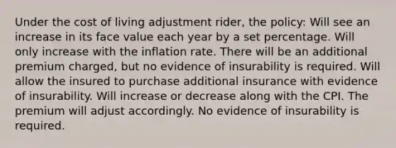 Under the cost of living adjustment rider, the policy: Will see an increase in its face value each year by a set percentage. Will only increase with the inflation rate. There will be an additional premium charged, but no evidence of insurability is required. Will allow the insured to purchase additional insurance with evidence of insurability. Will increase or decrease along with the CPI. The premium will adjust accordingly. No evidence of insurability is required.