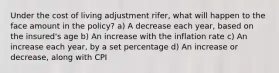 Under the cost of living adjustment rifer, what will happen to the face amount in the policy? a) A decrease each year, based on the insured's age b) An increase with the inflation rate c) An increase each year, by a set percentage d) An increase or decrease, along with CPI