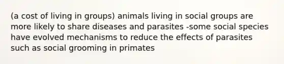 (a cost of living in groups) animals living in social groups are more likely to share diseases and parasites -some social species have evolved mechanisms to reduce the effects of parasites such as social grooming in primates