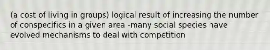 (a cost of living in groups) logical result of increasing the number of conspecifics in a given area -many social species have evolved mechanisms to deal with competition