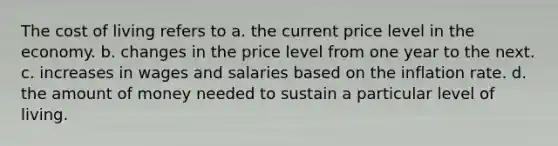 The cost of living refers to a. the current price level in the economy. b. changes in the price level from one year to the next. c. increases in wages and salaries based on the inflation rate. d. the amount of money needed to sustain a particular level of living.