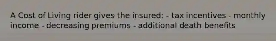 A Cost of Living rider gives the insured: - tax incentives - monthly income - decreasing premiums - additional death benefits