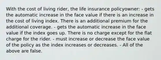 With the cost of living rider, the life insurance policyowner: - gets the automatic increase in the face value if there is an increase in the cost of living index. There is an additional premium for the additional coverage. - gets the automatic increase in the face value if the index goes up. There is no charge except for the flat charge for the rider. - must increase or decrease the face value of the policy as the index increases or decreases. - All of the above are false.