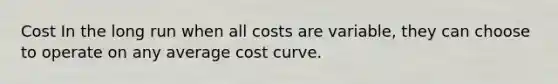 Cost In the long run when all costs are variable, they can choose to operate on any average cost curve.