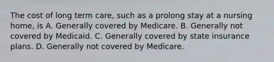 The cost of long term care, such as a prolong stay at a nursing home, is A. Generally covered by Medicare. B. Generally not covered by Medicaid. C. Generally covered by state insurance plans. D. Generally not covered by Medicare.