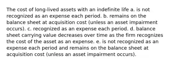 The cost of long-lived assets with an indefinite life a. is not recognized as an expense each period. b. remains on the balance sheet at acquisition cost (unless an asset impairment occurs). c. recognized as an expense each period. d. balance sheet carrying value decreases over time as the firm recognizes the cost of the asset as an expense. e. is not recognized as an expense each period and remains on the balance sheet at acquisition cost (unless an asset impairment occurs).