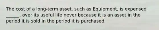 The cost of a long-term asset, such as Equipment, is expensed ______. over its useful life never because it is an asset in the period it is sold in the period it is purchased