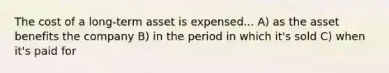 The cost of a long-term asset is expensed... A) as the asset benefits the company B) in the period in which it's sold C) when it's paid for