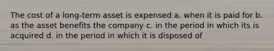 The cost of a long-term asset is expensed a. when it is paid for b. as the asset benefits the company c. in the period in which its is acquired d. in the period in which it is disposed of