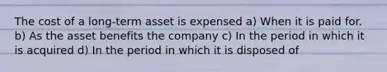 The cost of a long-term asset is expensed a) When it is paid for. b) As the asset benefits the company c) In the period in which it is acquired d) In the period in which it is disposed of